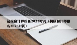 初级会计师报名2023时间（初级会计师报名2023时间）