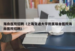 海南医院招聘（上海交通大学附属瑞金医院海南医院招聘）