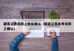 国家公务员网上报名确认（国家公务员考试网上确认）