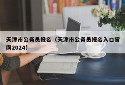 天津市公务员报名（天津市公务员报名入口官网2024）