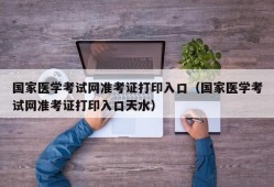 国家医学考试网准考证打印入口（国家医学考试网准考证打印入口天水）