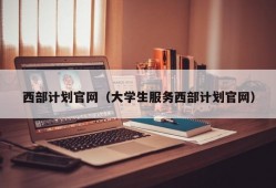 西部计划官网（大学生服务西部计划官网）