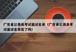 广东省公务员考试面试名单（广东省公务员考试面试名单出了吗）