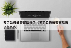 考了公务员警察后悔了（考了公务员警察后悔了怎么办）