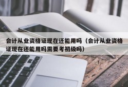 会计从业资格证现在还能用吗（会计从业资格证现在还能用吗需要考初级吗）