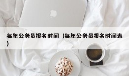 每年公务员报名时间（每年公务员报名时间表）