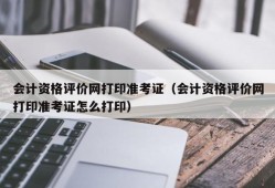 会计资格评价网打印准考证（会计资格评价网打印准考证怎么打印）