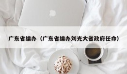 广东省编办（广东省编办刘光大省政府任命）