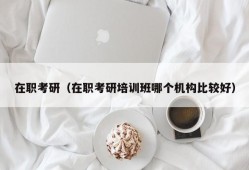 在职考研（在职考研培训班哪个机构比较好）