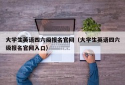 大学生英语四六级报名官网（大学生英语四六级报名官网入口）