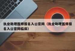 执业助理医师报名入口官网（执业助理医师报名入口官网临床）