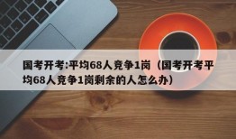 国考开考:平均68人竞争1岗（国考开考平均68人竞争1岗剩余的人怎么办）