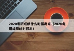 2020考研成绩什么时候出来（2020考研成绩啥时候出）