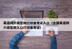 英语四六级官网打印准考证入口（全国英语四六级官网入口打印准考证）