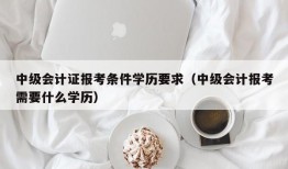 中级会计证报考条件学历要求（中级会计报考需要什么学历）