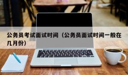 公务员考试面试时间（公务员面试时间一般在几月份）