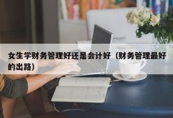 女生学财务管理好还是会计好（财务管理最好的出路）