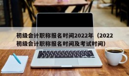 初级会计职称报名时间2022年（2022初级会计职称报名时间及考试时间）