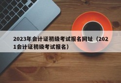 2023年会计证初级考试报名网址（2021会计证初级考试报名）