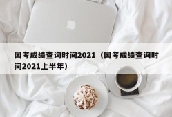 国考成绩查询时间2021（国考成绩查询时间2021上半年）