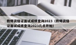 教师资格证面试成绩查询2023（教师资格证面试成绩查询2023几点开始）