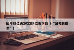 国考职位表2022职位表下载（“国考职位表”）