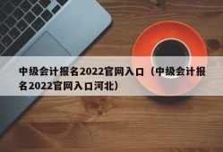 中级会计报名2022官网入口（中级会计报名2022官网入口河北）