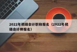 2022年初级会计职称报名（2022年初级会计师报名）