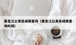 黑龙江公务员成绩查询（黑龙江公务员成绩查询时间）