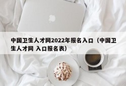 中国卫生人才网2022年报名入口（中国卫生人才网 入口报名表）