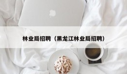 林业局招聘（黑龙江林业局招聘）