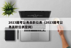 2023国考公务员职位表（2023国考公务员职位表官网）