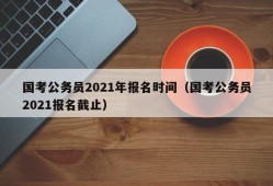 国考公务员2021年报名时间（国考公务员2021报名截止）