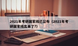 2021年考研国家线已公布（2021年考研国家线出来了?）