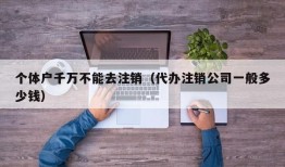 个体户千万不能去注销（代办注销公司一般多少钱）