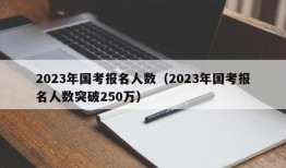 2023年国考报名人数（2023年国考报名人数突破250万）