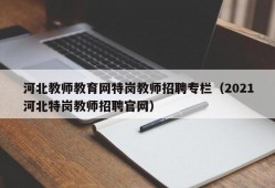 河北教师教育网特岗教师招聘专栏（2021河北特岗教师招聘官网）