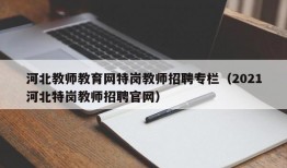 河北教师教育网特岗教师招聘专栏（2021河北特岗教师招聘官网）