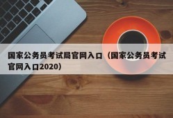 国家公务员考试局官网入口（国家公务员考试官网入口2020）