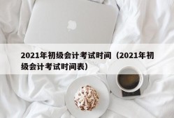 2021年初级会计考试时间（2021年初级会计考试时间表）