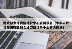 财政部会计资格评价中心官网报名（中华人民共和国财政部会计资格评价中心官方网站）