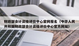 财政部会计资格评价中心官网报名（中华人民共和国财政部会计资格评价中心官方网站）