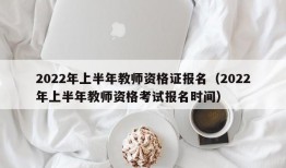 2022年上半年教师资格证报名（2022年上半年教师资格考试报名时间）