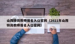 山西特岗教师报名入口官网（2021年山西特岗教师报名入口官网）