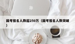 国考报名人数超250万（国考报名人数突破）