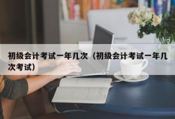 初级会计考试一年几次（初级会计考试一年几次考试）