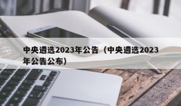 中央遴选2023年公告（中央遴选2023年公告公布）