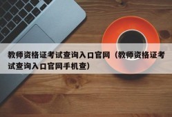 教师资格证考试查询入口官网（教师资格证考试查询入口官网手机查）