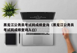 黑龙江公务员考试网成绩查询（黑龙江公务员考试网成绩查询入口）