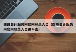 四川会计服务网官网登录入口（四川会计服务网官网登录入口进不去）